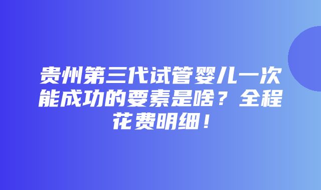 贵州第三代试管婴儿一次能成功的要素是啥？全程花费明细！