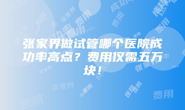 张家界做试管哪个医院成功率高点？费用仅需五万块！