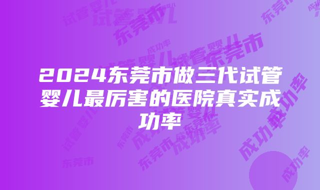 2024东莞市做三代试管婴儿最厉害的医院真实成功率