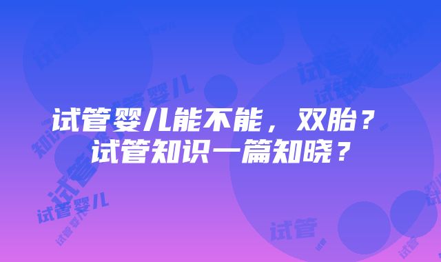 试管婴儿能不能，双胎？ 试管知识一篇知晓？