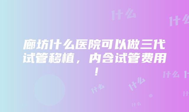 廊坊什么医院可以做三代试管移植，内含试管费用！