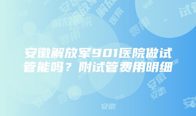 安徽解放军901医院做试管能吗？附试管费用明细