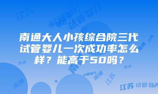 南通大人小孩综合院三代试管婴儿一次成功率怎么样？能高于50吗？