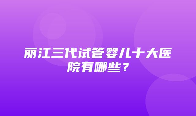 丽江三代试管婴儿十大医院有哪些？