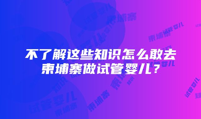 不了解这些知识怎么敢去柬埔寨做试管婴儿？