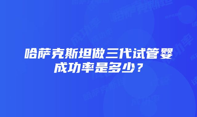 哈萨克斯坦做三代试管婴成功率是多少？