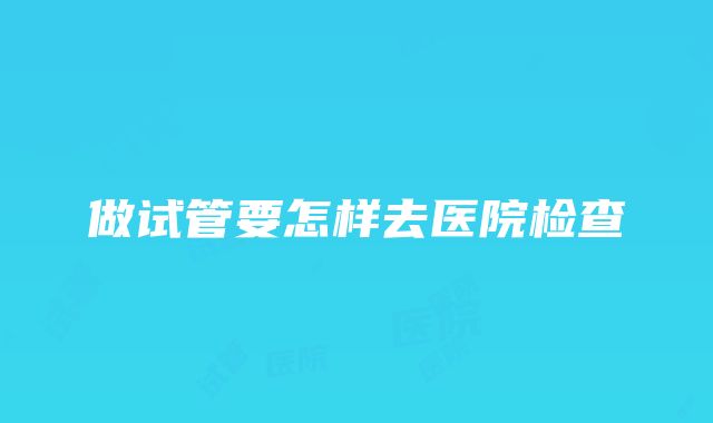 做试管要怎样去医院检查