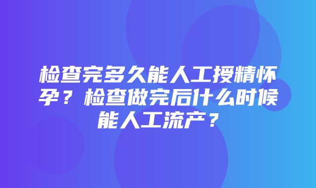 检查完多久能人工授精怀孕？检查做完后什么时候能人工流产？