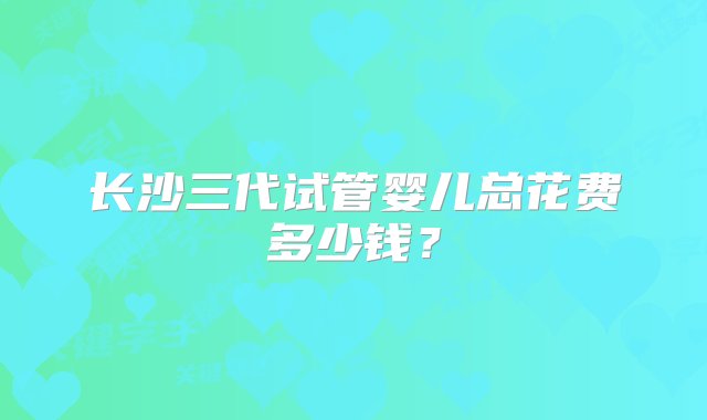 长沙三代试管婴儿总花费多少钱？