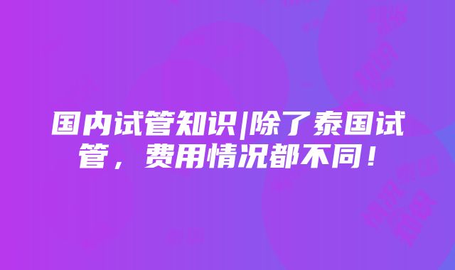 国内试管知识|除了泰国试管，费用情况都不同！