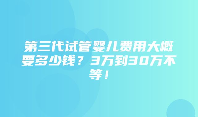 第三代试管婴儿费用大概要多少钱？3万到30万不等！