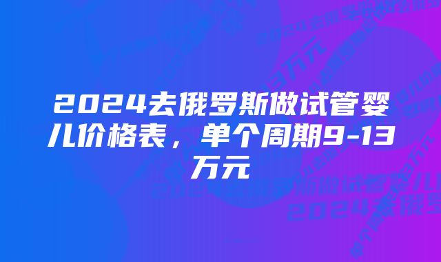 2024去俄罗斯做试管婴儿价格表，单个周期9-13万元