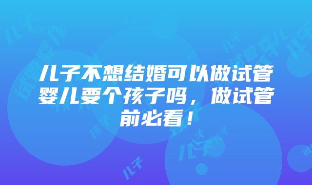 儿子不想结婚可以做试管婴儿要个孩子吗，做试管前必看！