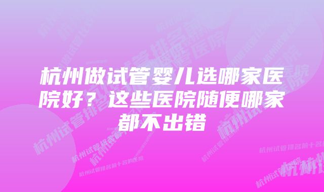 杭州做试管婴儿选哪家医院好？这些医院随便哪家都不出错