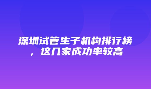 深圳试管生子机构排行榜，这几家成功率较高