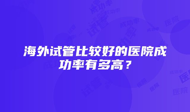 海外试管比较好的医院成功率有多高？