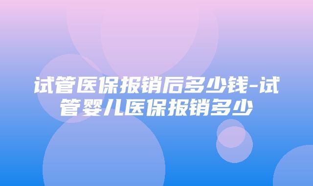 试管医保报销后多少钱-试管婴儿医保报销多少