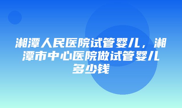 湘潭人民医院试管婴儿，湘潭市中心医院做试管婴儿多少钱