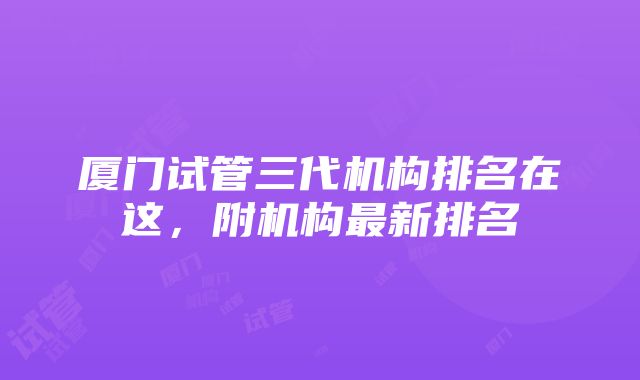 厦门试管三代机构排名在这，附机构最新排名