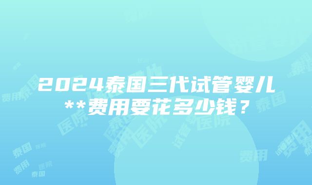 2024泰国三代试管婴儿**费用要花多少钱？