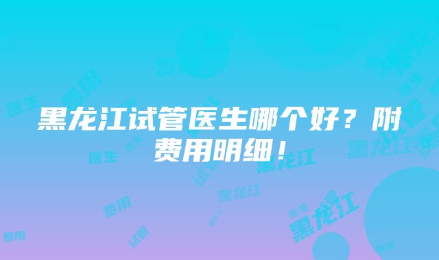 黑龙江试管医生哪个好？附费用明细！