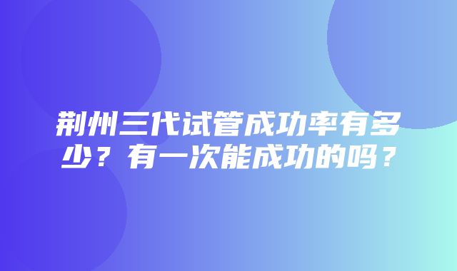 荆州三代试管成功率有多少？有一次能成功的吗？