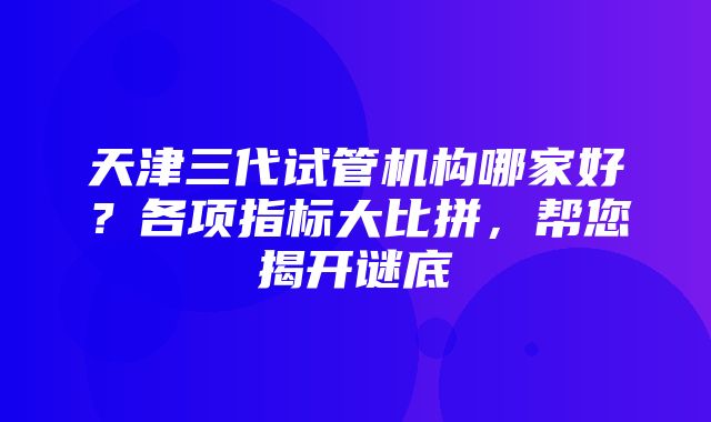 天津三代试管机构哪家好？各项指标大比拼，帮您揭开谜底