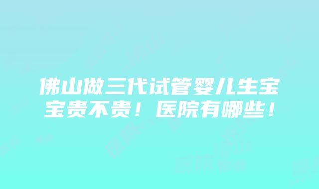 佛山做三代试管婴儿生宝宝贵不贵！医院有哪些！