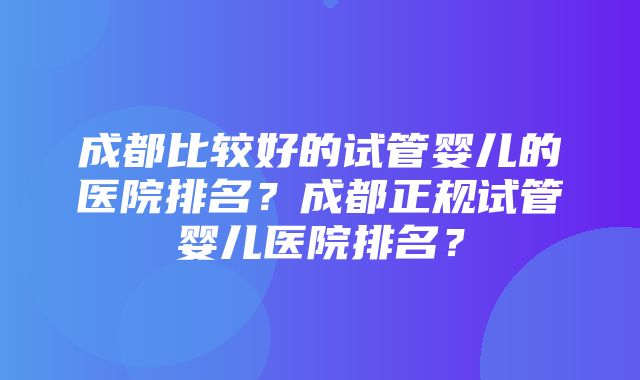 成都比较好的试管婴儿的医院排名？成都正规试管婴儿医院排名？