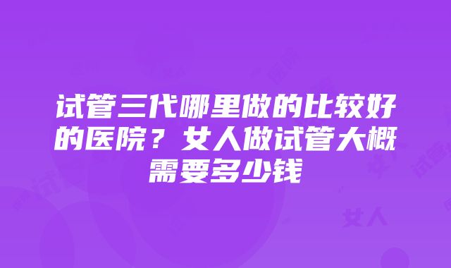 试管三代哪里做的比较好的医院？女人做试管大概需要多少钱