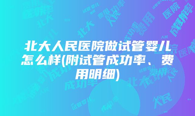 北大人民医院做试管婴儿怎么样(附试管成功率、费用明细)