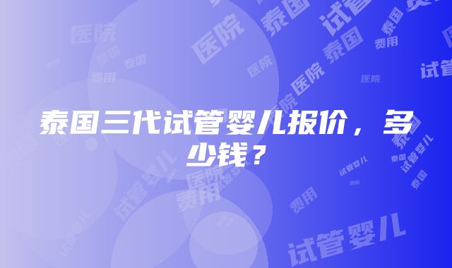 泰国三代试管婴儿报价，多少钱？