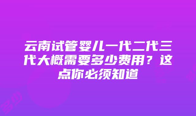 云南试管婴儿一代二代三代大概需要多少费用？这点你必须知道