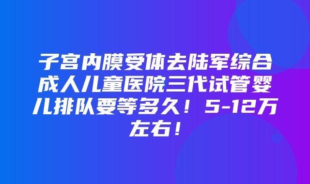 子宫内膜受体去陆军综合成人儿童医院三代试管婴儿排队要等多久！5-12万左右！