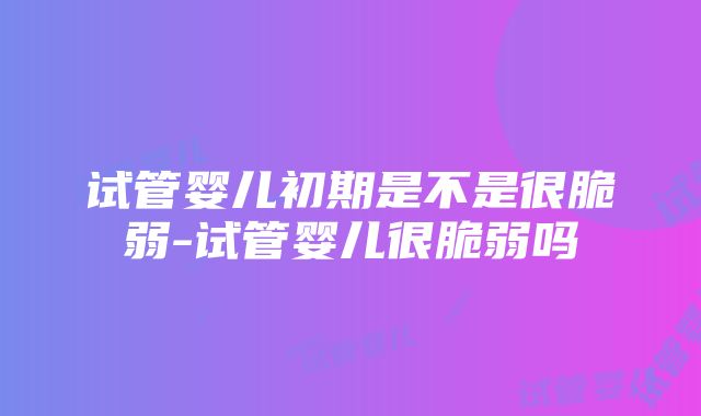 试管婴儿初期是不是很脆弱-试管婴儿很脆弱吗