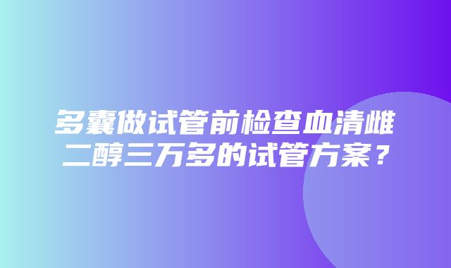 多囊做试管前检查血清雌二醇三万多的试管方案？