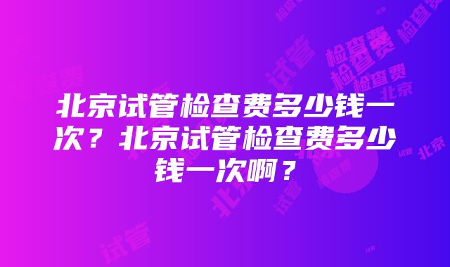 北京试管检查费多少钱一次？北京试管检查费多少钱一次啊？