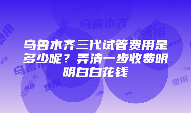 乌鲁木齐三代试管费用是多少呢？弄清一步收费明明白白花钱