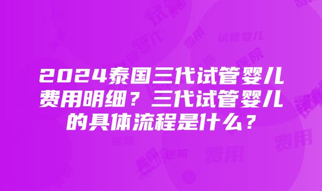 2024泰国三代试管婴儿费用明细？三代试管婴儿的具体流程是什么？