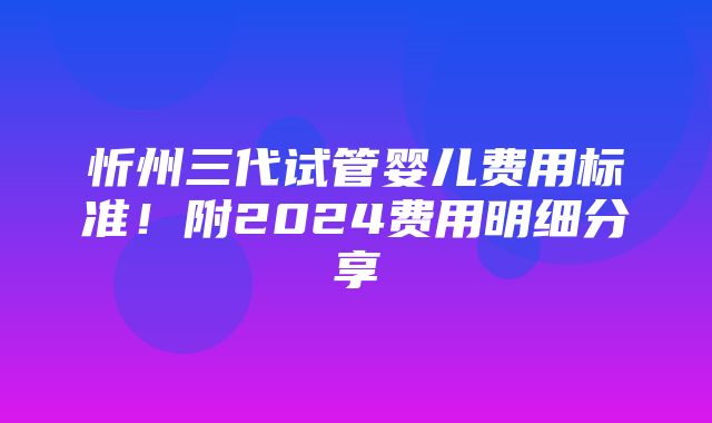 忻州三代试管婴儿费用标准！附2024费用明细分享