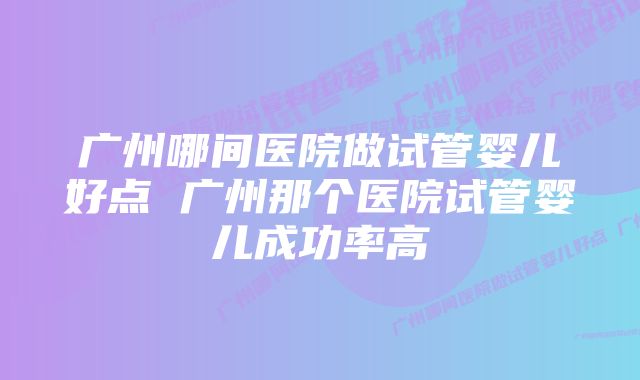 广州哪间医院做试管婴儿好点 广州那个医院试管婴儿成功率高