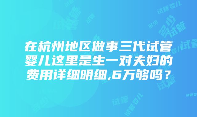 在杭州地区做事三代试管婴儿这里是生一对夫妇的费用详细明细,6万够吗？