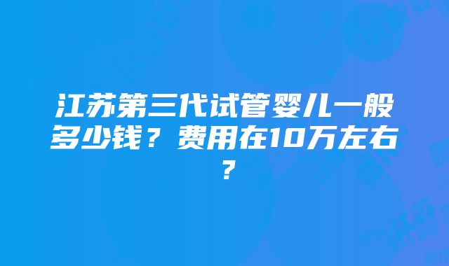 江苏第三代试管婴儿一般多少钱？费用在10万左右？