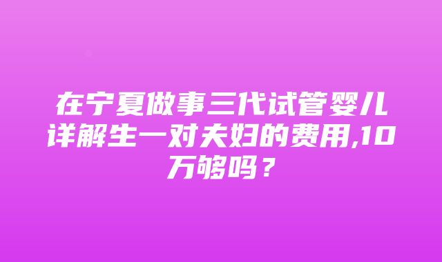 在宁夏做事三代试管婴儿详解生一对夫妇的费用,10万够吗？