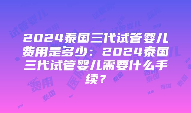 2024泰国三代试管婴儿费用是多少：2024泰国三代试管婴儿需要什么手续？