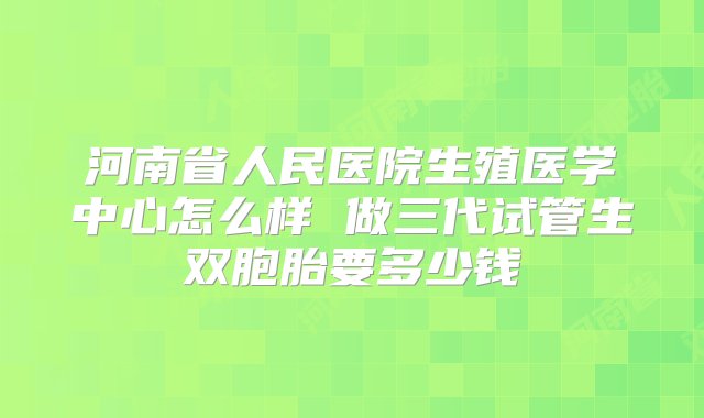 河南省人民医院生殖医学中心怎么样 做三代试管生双胞胎要多少钱