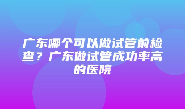 广东哪个可以做试管前检查？广东做试管成功率高的医院