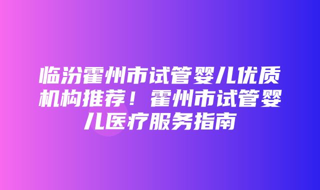 临汾霍州市试管婴儿优质机构推荐！霍州市试管婴儿医疗服务指南