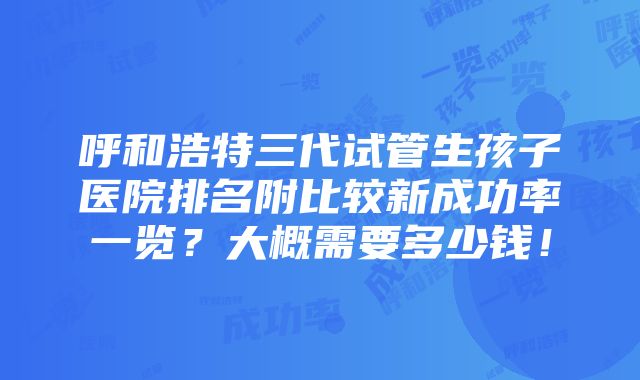 呼和浩特三代试管生孩子医院排名附比较新成功率一览？大概需要多少钱！