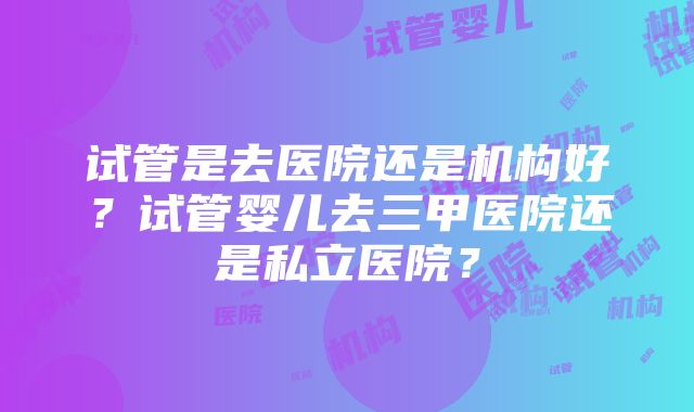 试管是去医院还是机构好？试管婴儿去三甲医院还是私立医院？